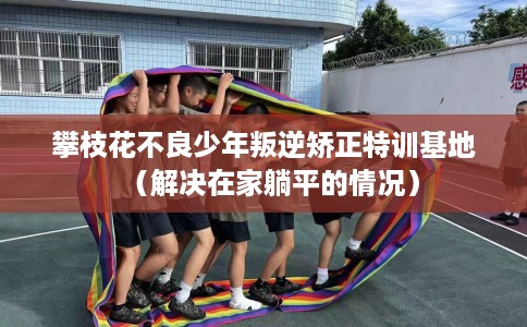 攀枝花不良少年叛逆矫正特训基地（解决在家躺平的情况）