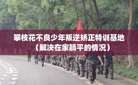 攀枝花不良少年叛逆矫正特训基地（解决在家躺平的情况）