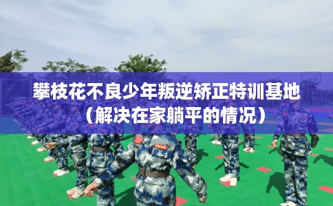 攀枝花不良少年叛逆矫正特训基地（解决在家躺平的情况）