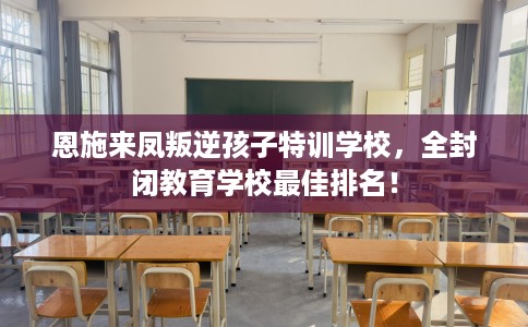 恩施来凤叛逆孩子特训学校，全封闭教育学校最佳排名！