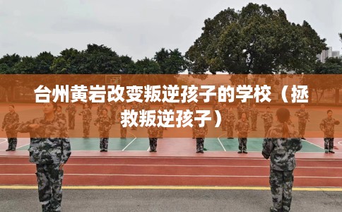 台州黄岩改变叛逆孩子的学校(拯救叛逆孩子) 台州黄岩改变叛逆孩子的学校(拯救叛逆孩子)