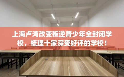 上海卢湾改变叛逆青少年全封闭学校，梳理十家深受好评的学校！