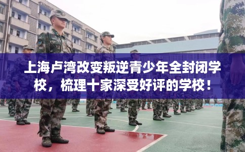上海卢湾改变叛逆青少年全封闭学校，梳理十家深受好评的学校！