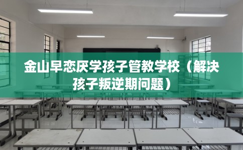 金山早恋厌学孩子管教学校（解决孩子叛逆期问题）
