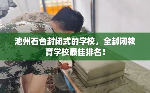 池州石台封闭式的学校，全封闭教育学校最佳排名！