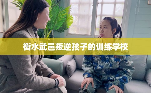 衡水武邑叛逆孩子的训练学校