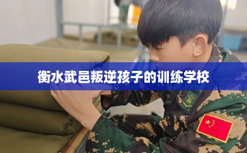 衡水武邑叛逆孩子的训练学校