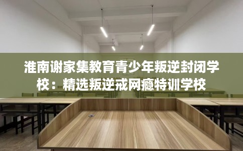 淮南谢家集教育青少年叛逆封闭学校：精选叛逆戒网瘾特训学校