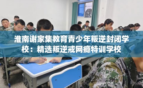 淮南谢家集教育青少年叛逆封闭学校：精选叛逆戒网瘾特训学校