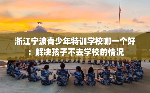 浙江宁波青少年特训学校哪一个好：解决孩子不去学校的情况