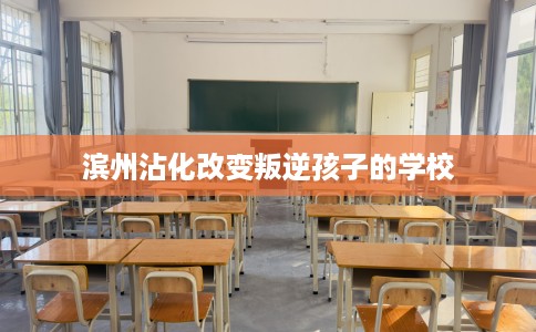 滨州沾化改变叛逆孩子的学校