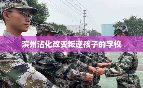 滨州沾化改变叛逆孩子的学校