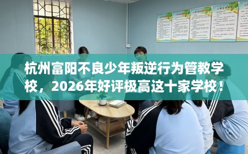 杭州富阳不良少年叛逆行为管教学校，2026年好评极高这十家学校！