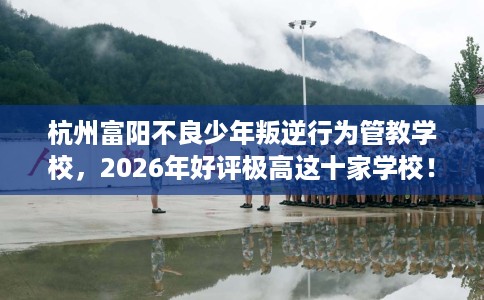 杭州富阳不良少年叛逆行为管教学校，2026年好评极高这十家学校！
