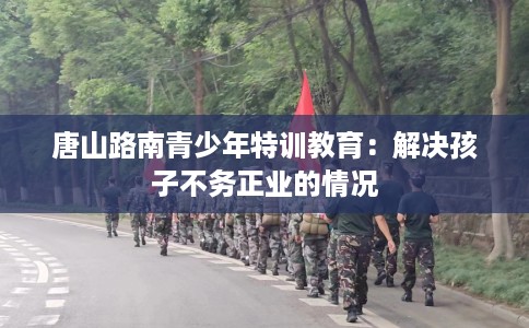 唐山路南青少年特训教育：解决孩子不务正业的情况