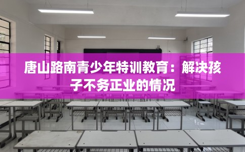 唐山路南青少年特训教育：解决孩子不务正业的情况