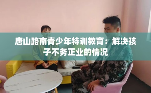 唐山路南青少年特训教育：解决孩子不务正业的情况