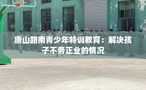 唐山路南青少年特训教育：解决孩子不务正业的情况