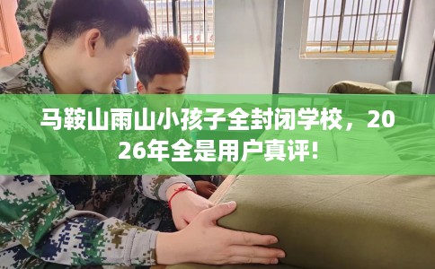 马鞍山雨山小孩子全封闭学校，2026年全是用户真评!