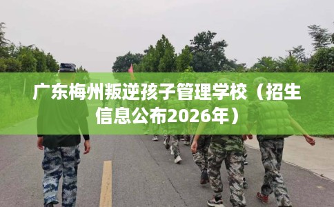 广东梅州叛逆孩子管理学校（招生信息公布2026年）