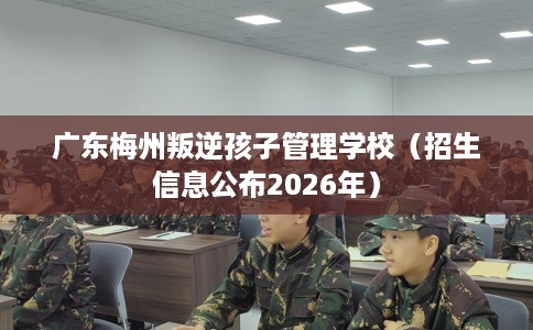 广东梅州叛逆孩子管理学校（招生信息公布2026年）