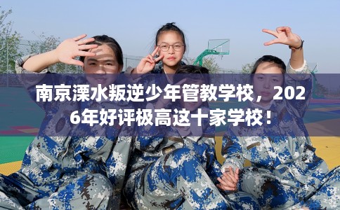南京溧水叛逆少年管教学校，2026年好评极高这十家学校！