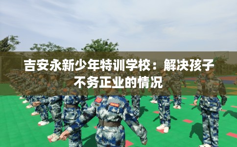 吉安永新少年特训学校：解决孩子不务正业的情况