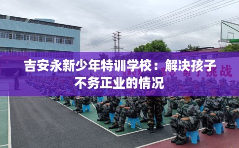 吉安永新少年特训学校：解决孩子不务正业的情况