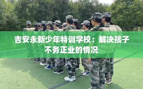 吉安永新少年特训学校：解决孩子不务正业的情况