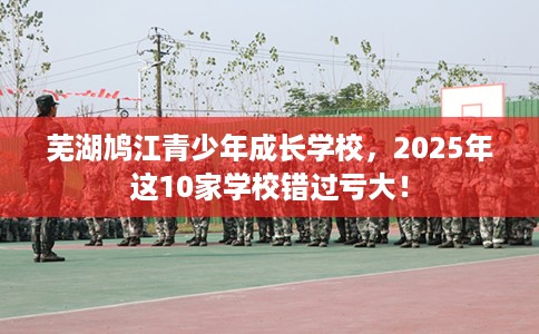 芜湖鸠江青少年成长学校，2025年这10家学校错过亏大！