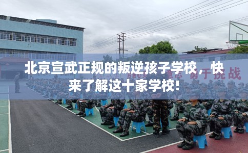 北京宣武正规的叛逆孩子学校，快来了解这十家学校!