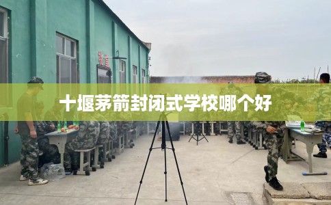 十堰茅箭封闭式学校哪个好