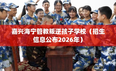 嘉兴海宁管教叛逆孩子学校（招生信息公布2026年）