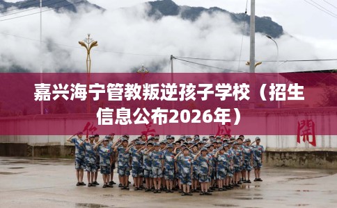 嘉兴海宁管教叛逆孩子学校（招生信息公布2026年）