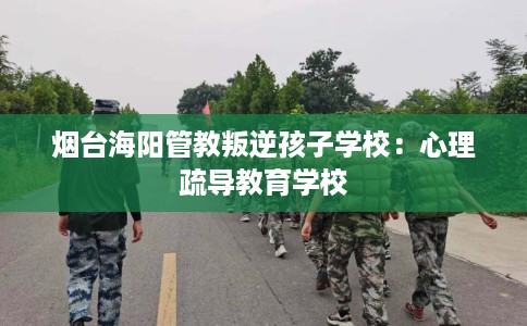 烟台海阳管教叛逆孩子学校：心理疏导教育学校