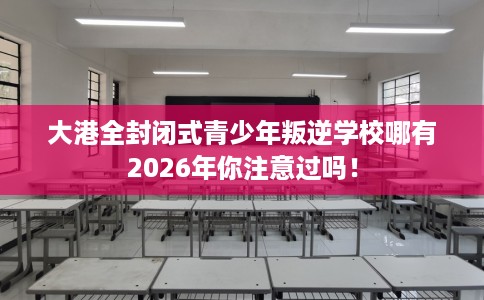 大港全封闭式青少年叛逆学校哪有2026年你注意过吗！