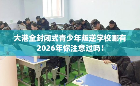 大港全封闭式青少年叛逆学校哪有2026年你注意过吗！