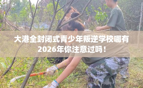 大港全封闭式青少年叛逆学校哪有2026年你注意过吗！