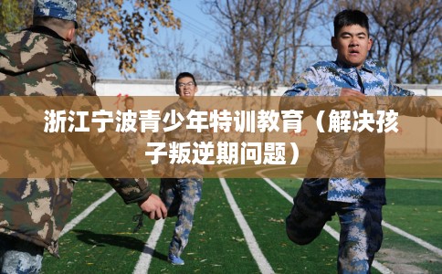 浙江宁波青少年特训教育（解决孩子叛逆期问题）