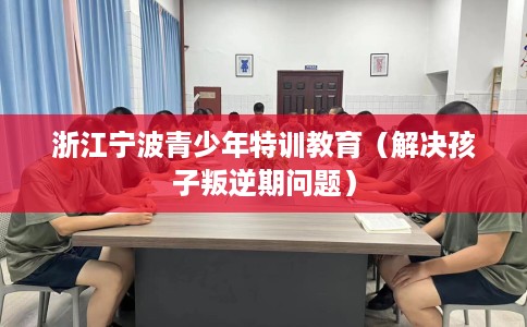 浙江宁波青少年特训教育（解决孩子叛逆期问题）