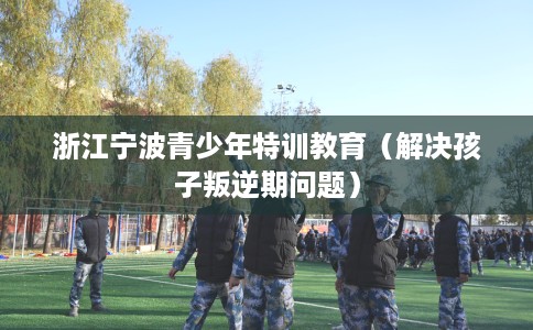 浙江宁波青少年特训教育（解决孩子叛逆期问题）