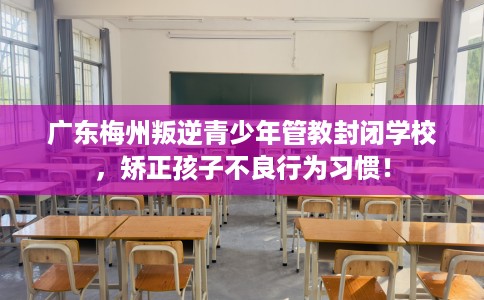 广东梅州叛逆青少年管教封闭学校，矫正孩子不良行为习惯！