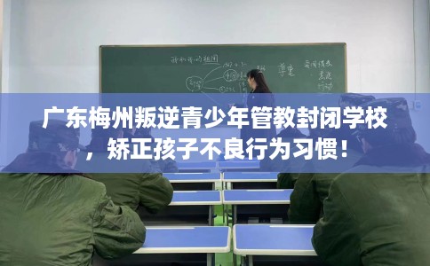 广东梅州叛逆青少年管教封闭学校，矫正孩子不良行为习惯！
