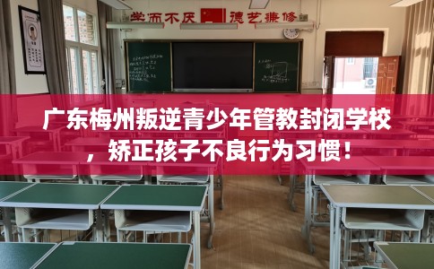 广东梅州叛逆青少年管教封闭学校，矫正孩子不良行为习惯！
