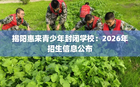 揭阳惠来青少年封闭学校：2026年招生信息公布