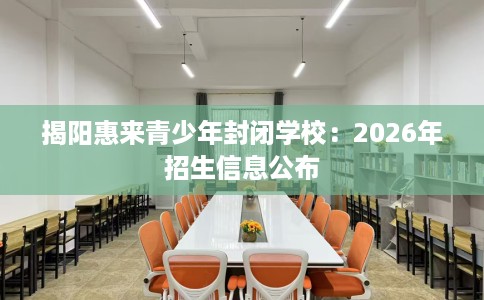 揭阳惠来青少年封闭学校：2026年招生信息公布