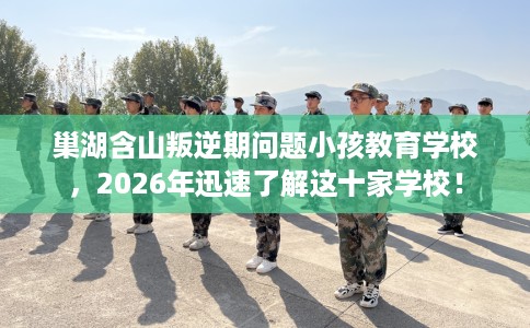 巢湖含山叛逆期问题小孩教育学校，2026年迅速了解这十家学校！