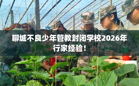 聊城不良少年管教封闭学校2026年行家经验！
