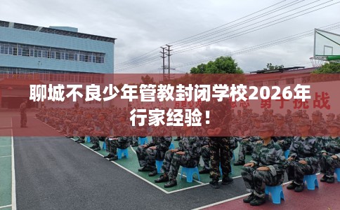聊城不良少年管教封闭学校2026年行家经验！
