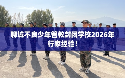 聊城不良少年管教封闭学校2026年行家经验！